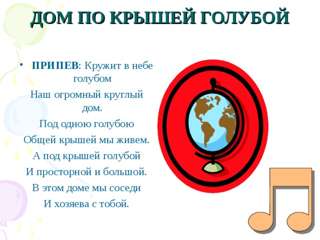 ДОМ ПО КРЫШЕЙ ГОЛУБОЙ   ПРИПЕВ : Кружит в небе голубом Наш огромный круглый дом. Под одною голубою Общей крышей мы живем. А под крышей голубой И просторной и большой. В этом доме мы соседи И хозяева с тобой. 