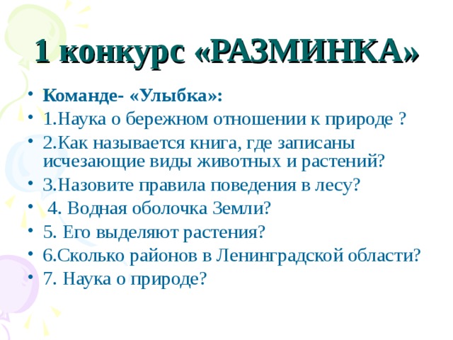 1 конкурс «РАЗМИНКА» Команде- «Улыбка»: 1.Наука о бережном отношении к природе ? 2.Как называется книга, где записаны исчезающие виды животных и растений? 3.Назовите правила поведения в лесу?  4. Водная оболочка Земли? 5. Его выделяют растения? 6.Сколько районов в Ленинградской области? 7. Наука о природе?  