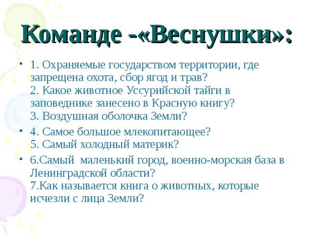 Команде -«Веснушки»: 1. Охраняемые государством территории, где запрещена охота, сбор ягод и трав?  2. Какое животное Уссурийской тайги в заповеднике занесено в Красную книгу?  3. Воздушная оболочка Земли? 4. Самое большое млекопитающее?  5. Самый холодный материк? 6 . Самый маленький город, военно-морская база в Ленинградской области?  7.Как называется книга о животных, которые исчезли с лица Земли?  