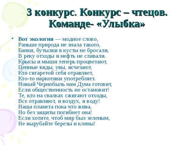 3 конкурс . Конкурс – чтецов.  Команде- «Улыбка» Вот экология — модное слово,  Раньше природа не знала такого,  Банки, бутылки в кусты не бросали,  В реку отходы и нефть не сливали.  Крысы и мыши теперь процветают,  Ценные виды, увы, исчезают,  Кто сигаретой себя отравляет,  Кто-то наркотики употребляет.  Новый Чернобыль нам Дума готовит,  Если общественность не остановит!  Те, кто на свалках сжигают отходы,  Все отравляют, и воздух, и воду!  Наша планета пока что жива,  Но без защиты погибнет она!  Если хотите, чтоб мир был зеленым,  Не вырубайте березы и клены! 