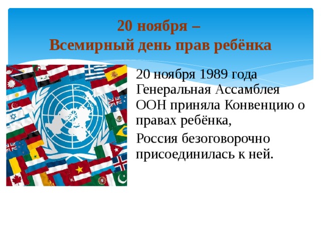 20 ноября –  Всемирный день прав ребёнка 20 ноября 1989 года Генеральная Ассамблея ООН приняла Конвенцию о правах ребёнка, Россия безоговорочно присоединилась к ней. 