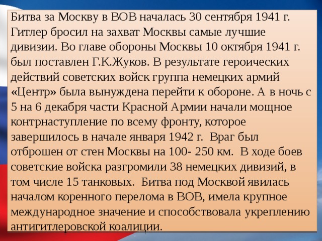 Битва за Москву в ВОВ началась 30 сентября 1941 г. Гитлер бросил на захват Москвы самые лучшие дивизии. Во главе обороны Москвы 10 октября 1941 г. был поставлен Г.К.Жуков. В результате героических действий советских войск группа немецких армий «Центр» была вынуждена перейти к обороне. А в ночь с 5 на 6 декабря части Красной Армии начали мощное контрнаступление по всему фронту, которое завершилось в начале января 1942 г. Враг был отброшен от стен Москвы на 100- 250 км. В ходе боев советские войска разгромили 38 немецких дивизий, в том числе 15 танковых. Битва под Москвой явилась началом коренного перелома в ВОВ, имела крупное международное значение и способствовала укреплению антигитлеровской коалиции. 