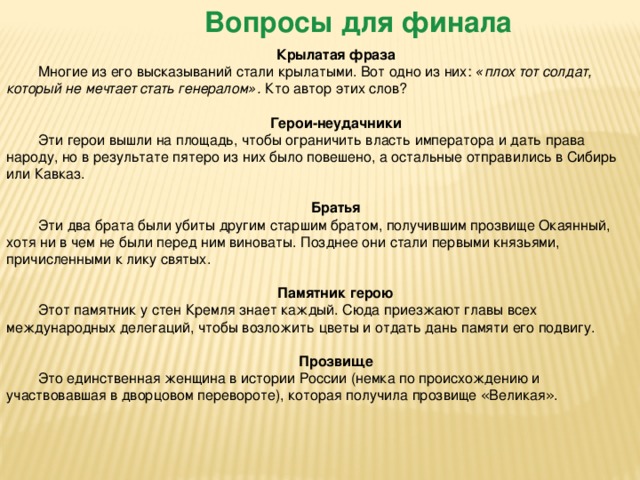 Вопросы для финала Крылатая фраза Многие из его высказываний стали крылатыми. Вот одно из них:   « плох тот солдат, который не мечтает стать генералом » .   Кто автор этих слов?  Герои-неудачники Эти герои вышли на площадь, чтобы ограничить власть императора и дать права народу, но в результате пятеро из них было повешено, а остальные отправились в Сибирь или Кавказ.  Братья Эти два брата были убиты другим старшим братом, получившим прозвище Окаянный, хотя ни в чем не были перед ним виноваты. Позднее они стали первыми князьями, причисленными к лику святых.  Памятник герою Этот памятник у стен Кремля знает каждый. Сюда приезжают главы всех международных делегаций, чтобы возложить цветы и отдать дань памяти его подвигу.  Прозвище Это единственная женщина в истории России (немка по происхождению и участвовавшая в дворцовом перевороте), которая получила прозвище « Великая » . 