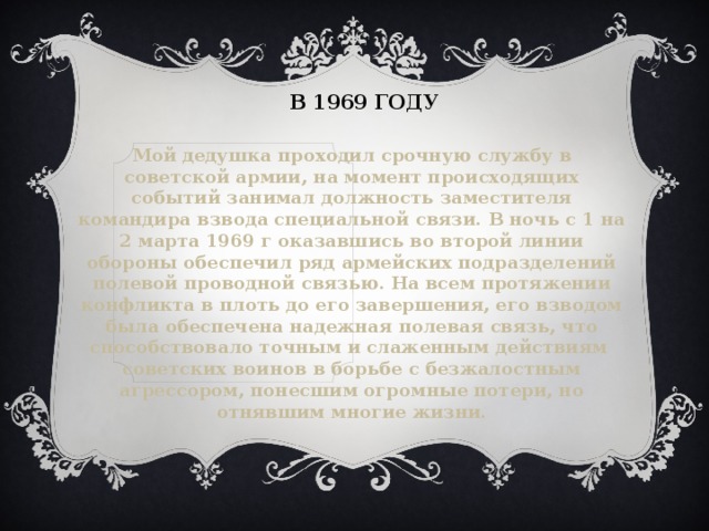 В 1969 году Мой дедушка проходил срочную службу в советской армии, на момент происходящих событий занимал должность заместителя командира взвода специальной связи. В ночь с 1 на 2 марта 1969 г оказавшись во второй линии обороны обеспечил ряд армейских подразделений полевой проводной связью. На всем протяжении конфликта в плоть до его завершения, его взводом была обеспечена надежная полевая связь, что способствовало точным и слаженным действиям советских воинов в борьбе с безжалостным агрессором, понесшим огромные потери, но отнявшим многие жизни. 
