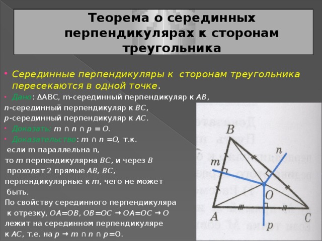 Теорема о серединных перпендикулярах к сторонам треугольника Серединные перпендикуляры к сторонам треугольника пересекаются в одной точке . Дано : ΔABC, m-серединный перпендикуляр к AB , n -серединный перпендикуляр к BC , p -серединный перпендикуляр к AC . Доказать:  m ∩ n ∩ p = O. Доказательство : m ∩ n = O, т.к.  если m параллельна n, то m перпендикулярна BC , и через B  проходят 2 прямые AB, BC , перпендикулярные к m , чего не может  быть. По свойству серединного перпендикуляра  к отрезку, OA = OB , OB = OC → OA = OC → O  лежит на серединном перпендикуляре к AC , т.е. на p → m ∩ n ∩ p =O. 
