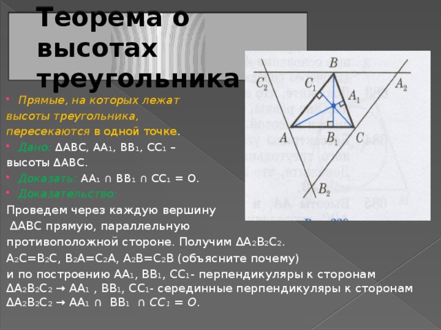 Теорема о высотах треугольника Прямые, на которых лежат высоты треугольника, пересекаются в одной точке . Дано: ΔABC, AA ₁ , BB ₁ , CC ₁ – высоты ΔABC. Доказать: AA ₁ ∩ BB ₁ ∩ CC ₁ = O. Доказательство:  Проведем через каждую вершину  ΔABC прямую, параллельную противоположной стороне. Получим ΔA ₂ B ₂ C ₂ . A ₂ C=B ₂ C, B ₂ A=C ₂ A, A ₂ B=C ₂ B (объясните почему) и по построению AA ₁ , BB ₁ , CC ₁ - перпендикуляры к сторонам ΔA ₂ B ₂ C ₂ → AA ₁ , BB ₁ , CC ₁ - серединные перпендикуляры к сторонам ΔA ₂ B ₂ C ₂ → AA ₁ ∩ BB ₁ ∩ CC ₁ = O . 