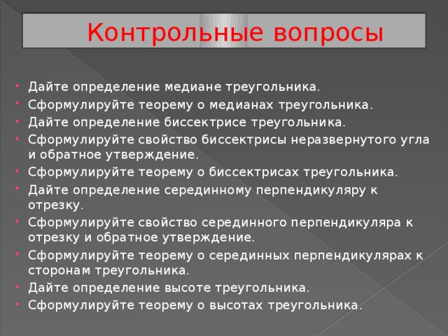 Контрольные вопросы Дайте определение медиане треугольника. Сформулируйте теорему о медианах треугольника. Дайте определение биссектрисе треугольника. Сформулируйте свойство биссектрисы неразвернутого угла и обратное утверждение. Сформулируйте теорему о биссектрисах треугольника. Дайте определение серединному перпендикуляру к отрезку. Сформулируйте свойство серединного перпендикуляра к отрезку и обратное утверждение. Сформулируйте теорему о серединных перпендикулярах к сторонам треугольника. Дайте определение высоте треугольника. Сформулируйте теорему о высотах треугольника. 