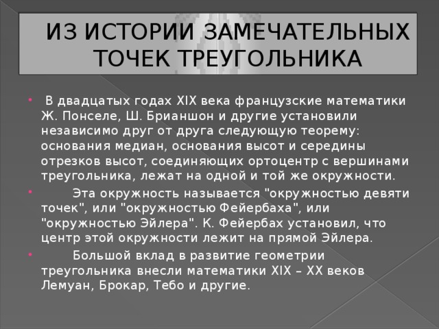 ИЗ ИСТОРИИ ЗАМЕЧАТЕЛЬНЫХ ТОЧЕК ТРЕУГОЛЬНИКА   В двадцатых годах XIX века французские математики Ж. Понселе, Ш. Брианшон и другие установили независимо друг от друга следующую теорему: основания медиан, основания высот и середины отрезков высот, соединяющих ортоцентр с вершинами треугольника, лежат на одной и той же окружности.          Эта окружность называется 