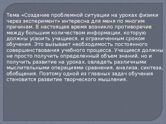  Тема «Создание проблемной ситуации на уроках физики через эксперимент» интересна для меня по многим причинам. В настоящее время возникло противоречие между большим количеством информации, которую должны усвоить учащиеся, и ограниченным сроком обучения. Это вызывает необходимость постоянного совершенствования учебного процесса. Учащиеся должны не просто получить определенный объем знаний, но и получить развитие на уроках, овладеть различными мыслительными операциями сравнения, анализа, синтеза, обобщения. Поэтому одной из главных задач обучения становится развитие творческого мышления. 