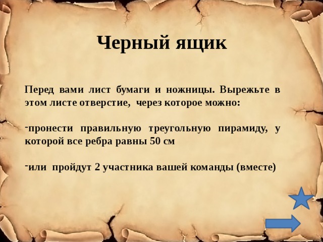 Черный ящик Перед вами лист бумаги и ножницы. Вырежьте в этом листе отверстие, через которое можно:  пронести правильную треугольную пирамиду, у которой все ребра равны 50 см  или пройдут 2 участника вашей команды (вместе) 