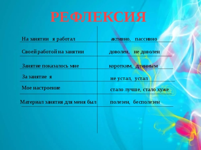 РЕФЛЕКСИЯ активно, пассивно На занятии я работал  Своей работой на занятии доволен, не доволен Занятие показалось мне коротким, длинным За занятие я не устал, устал Мое настроение стало лучше, стало хуже Материал занятия для меня был полезен, бесполезен 