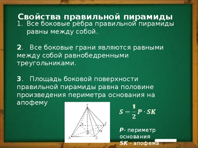 Свойства правильной пирамиды Все боковые рёбра правильной пирамиды равны между собой. 2 . Все боковые грани являются равными между собой равнобедренными треугольниками. 3 . Площадь боковой поверхности правильной пирамиды равна половине произведения периметра основания на апофему P - периметр основания SK - апофема 