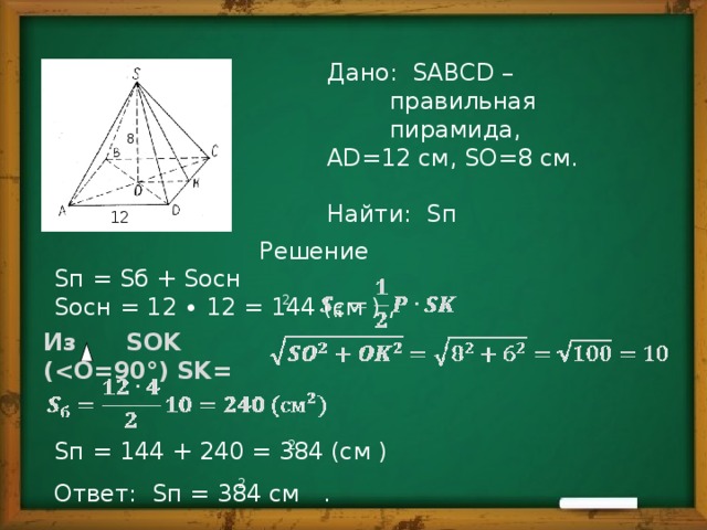 Дано: SABCD – правильная пирамида, АD=12 см, SO=8 см. Найти: Sп 8 12 Решение Sп = Sб + Sосн Sосн = 12 ∙ 12 = 144 (см ) , Sп = 144 + 240 = 384 (см ) Ответ: Sп = 384 см . 2 Из SOK ( 2 2 