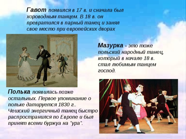 Гавот  появился в 17 в. и сначала был хороводным танцем. В 18 в. он превратился в парный танец и занял свое место при европейских дворах . Мазурка - это тоже польский народный танец, который в начале 18 в. стал любимым танцем господ.  Полька  появилась позже остальных. Первое упоминание о польке датируется 1830 г.. Чешский энергичный танец быстро распространился по Европе и был принят всеми буржуа на 