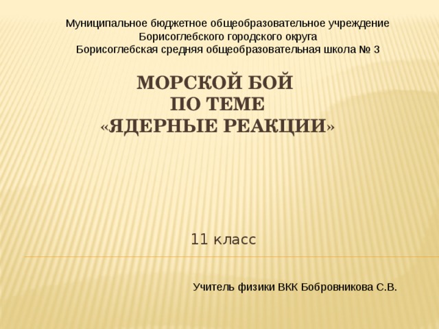 Муниципальное бюджетное общеобразовательное учреждение Борисоглебского городского округа Борисоглебская средняя общеобразовательная школа № 3 МОРСКОЙ БОЙ  по теме  «ЯДЕРНЫЕ РЕАКЦИИ» 11 класс Учитель физики ВКК Бобровникова С.В. 
