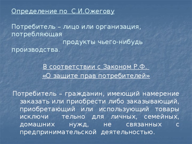 Определение по С.И.Ожегову   Потребитель – лицо или организация, потребляющая  продукты чьего-нибудь производства. В соответствии с Законом Р.Ф. «О защите прав потребителей» Потребитель – гражданин, имеющий намерение заказать или приобрести либо заказывающий, приобретающий или использующий товары исключи тельно для личных, семейных, домашних нужд, не связанных с предпринимательской деятельностью. 