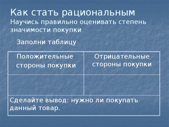 Как стать рациональным  Научись правильно оценивать степень значимости покупки  Заполни таблицу Положительные стороны покупки Отрицательные стороны покупки Сделайте вывод: нужно ли покупать данный товар. 