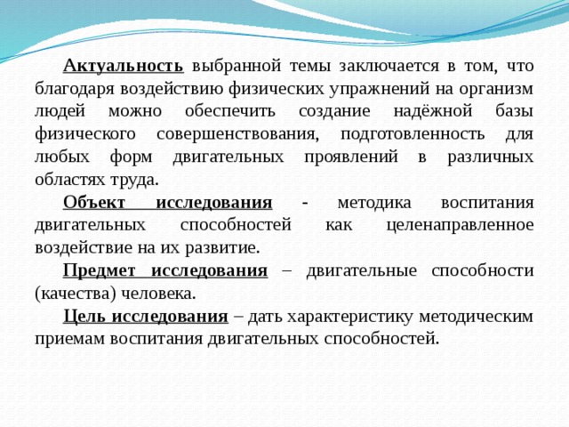 Актуальность  выбранной темы заключается в том, что благодаря воздействию физических упражнений на организм людей можно обеспечить создание надёжной базы физического совершенствования, подготовленность для любых форм двигательных проявлений в различных областях труда. Объект исследования - методика воспитания двигательных способностей как целенаправленное воздействие на их развитие. Предмет исследования – двигательные способности (качества) человека. Цель исследования – дать характеристику методическим приемам воспитания двигательных способностей.