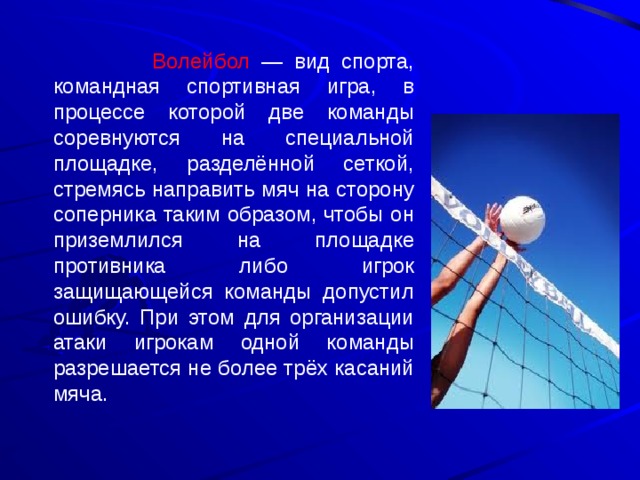  Волейбол — вид спорта, командная спортивная игра, в процессе которой две команды соревнуются на специальной площадке, разделённой сеткой, стремясь направить мяч на сторону соперника таким образом, чтобы он приземлился на площадке противника либо игрок защищающейся команды допустил ошибку. При этом для организации атаки игрокам одной команды разрешается не более трёх касаний мяча. 