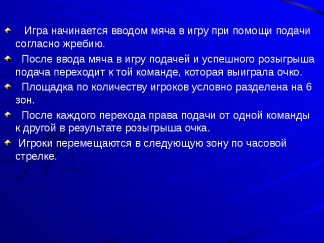  Игра начинается вводом мяча в игру при помощи подачи согласно жребию.  После ввода мяча в игру подачей и успешного розыгрыша подача переходит к той команде, которая выиграла очко.  Площадка по количеству игроков условно разделена на 6 зон.  После каждого перехода права подачи от одной команды к другой в результате розыгрыша очка.  Игроки перемещаются в следующую зону по часовой стрелке. 