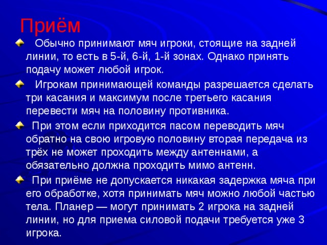 Приём  Обычно принимают мяч игроки, стоящие на задней линии, то есть в 5-й, 6-й, 1-й зонах. Однако принять подачу может любой игрок.  Игрокам принимающей команды разрешается сделать три касания и максимум после третьего касания перевести мяч на половину противника.  При этом если приходится пасом переводить мяч обратно на свою игровую половину вторая передача из трёх не может проходить между антеннами, а обязательно должна проходить мимо антенн.  При приёме не допускается никакая задержка мяча при его обработке, хотя принимать мяч можно любой частью тела. Планер — могут принимать 2 игрока на задней линии, но для приема силовой подачи требуется уже 3 игрока. 