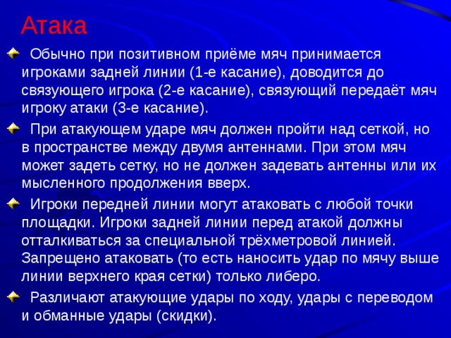 Атака    Обычно при позитивном приёме мяч принимается игроками задней линии (1-е касание), доводится до связующего игрока (2-е касание), связующий передаёт мяч игроку атаки (3-е касание).  При атакующем ударе мяч должен пройти над сеткой, но в пространстве между двумя антеннами. При этом мяч может задеть сетку, но не должен задевать антенны или их мысленного продолжения вверх.  Игроки передней линии могут атаковать с любой точки площадки. Игроки задней линии перед атакой должны отталкиваться за специальной трёхметровой линией. Запрещено атаковать (то есть наносить удар по мячу выше линии верхнего края сетки) только либеро.  Различают атакующие удары по ходу, удары с переводом и обманные удары (скидки). 