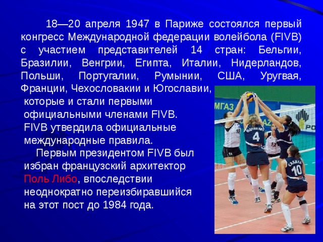  18—20 апреля 1947 в Париже состоялся первый конгресс Международной федерации волейбола (FIVB) с участием представителей 14 стран: Бельгии, Бразилии, Венгрии, Египта, Италии, Нидерландов, Польши, Португалии, Румынии, США, Уругвая, Франции, Чехословакии и Югославии,  которые и стали первыми  официальными членами FIVB.  FIVB утвердила официальные  международные правила.  Первым президентом FIVB был  избран французский архитектор  Поль Либо , впоследствии  неоднократно переизбиравшийся  на этот пост до 1984 года. 