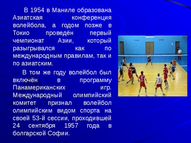   В 1954 в Маниле образована Азиатская конференция волейбола, а годом позже в Токио проведён первый чемпионат Азии, который разыгрывался как по международным правилам, так и по азиатским.   В том же году волейбол был включён в программу Панамериканских игр. Международный олимпийский комитет признал волейбол олимпийским видом спорта на своей 53-й сессии, проходившей 24 сентября 1957 года в болгарской Софии. 