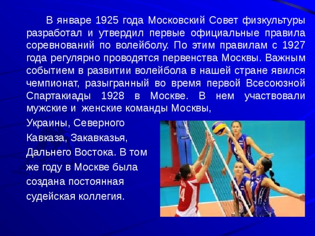    В январе 1925 года Московский Совет физкультуры разработал и утвердил первые официальные правила соревнований по волейболу. По этим правилам с 1927 года регулярно проводятся первенства Москвы. Важным событием в развитии волейбола в нашей стране явился чемпионат, разыгранный во время первой Всесоюзной Спартакиады 1928 в Москве. В нем участвовали мужские и женские команды Москвы,  Украины, Северного  Кавказа, Закавказья,  Дальнего Востока. В том  же году в Москве была  создана постоянная  судейская коллегия. 