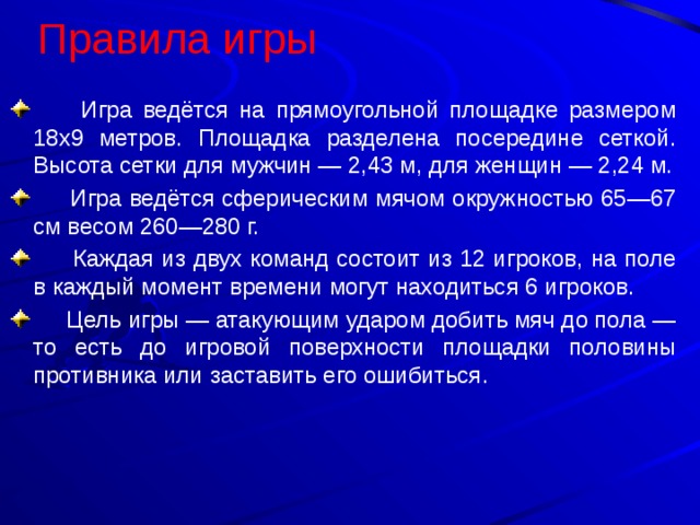 Правила игры   Игра ведётся на прямоугольной площадке размером 18х9 метров. Площадка разделена посередине сеткой. Высота сетки для мужчин — 2,43 м, для женщин — 2,24 м.  Игра ведётся сферическим мячом окружностью 65—67 см весом 260—280 г.  Каждая из двух команд состоит из 12 игроков, на поле в каждый момент времени могут находиться 6 игроков.  Цель игры — атакующим ударом добить мяч до пола — то есть до игровой поверхности площадки половины противника или заставить его ошибиться . 