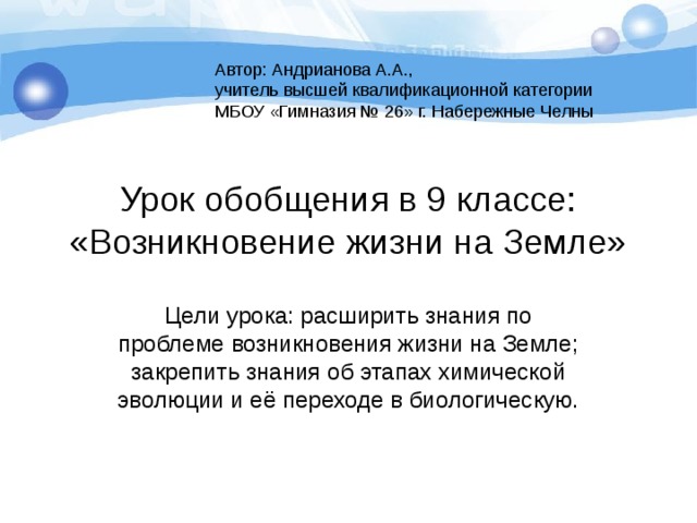 Автор: Андрианова А.А., учитель высшей квалификационной категории МБОУ «Гимназия № 26» г. Набережные Челны Урок обобщения в 9 классе:  «Возникновение жизни на Земле» Цели урока: расширить знания по проблеме возникновения жизни на Земле; закрепить знания об этапах химической эволюции и её переходе в биологическую. 