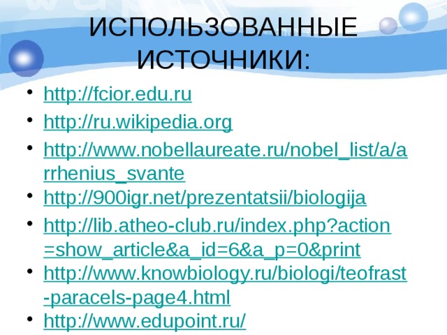 ИСПОЛЬЗОВАННЫЕ ИСТОЧНИКИ: http://fcior.edu.ru http://ru.wikipedia.org http://www.nobellaureate.ru/nobel_list/a/arrhenius_svante http://900igr.net/prezentatsii/biologija http://lib.atheo-club.ru/index.php?action=show_article&a_id=6&a_p=0&print http://www.knowbiology.ru/biologi/teofrast-paracels-page4.html http://www.edupoint.ru/ 