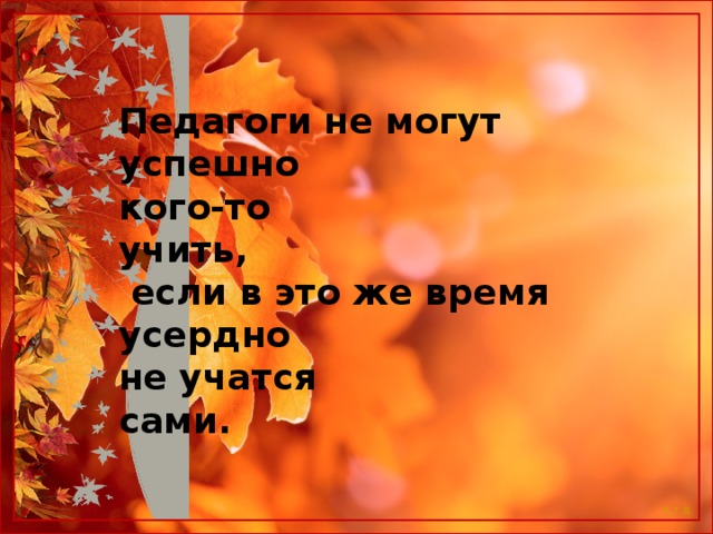 Педагоги не могут успешно кого-то учить,                                  если в это же время усердно не учатся сами.                                                                                                                                                               (Апшерони) 