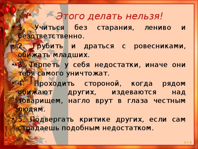  Этого делать нельзя! 1. Учиться без старания, лениво и безответственно. 2. Грубить и драться с ровесниками, обижать младших. 3. Терпеть у себя недостатки, иначе они тебя самого уничтожат. 4. Проходить стороной, когда рядом обижают других, издеваются над товарищем, нагло врут в глаза честным людям. 5. Подвергать критике других, если сам страдаешь подобным недостатком. 