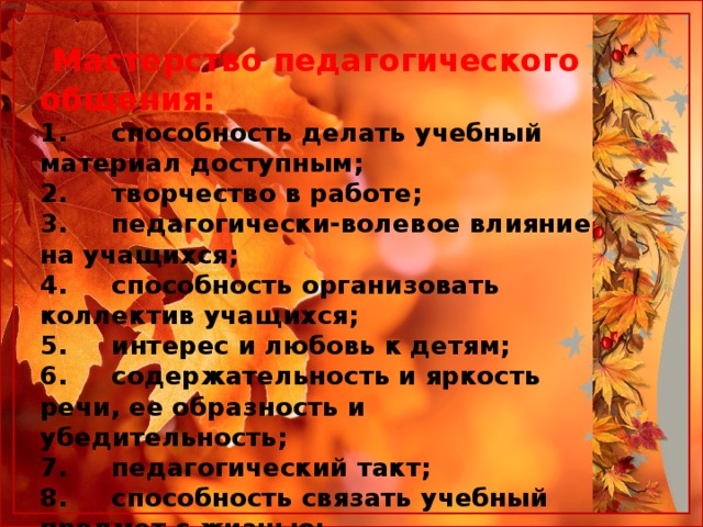  Мастерство педагогического общения: 1.     способность делать учебный материал доступным;  2.     творчество в работе;  3.     педагогически-волевое влияние на учащихся;  4.     способность организовать коллектив учащихся;  5.     интерес и любовь к детям;  6.     содержательность и яркость речи, ее образность и убедительность;  7.     педагогический такт;  8.     способность связать учебный предмет с жизнью;  9.     наблюдательность;  10.    педагогическая требовательность.  