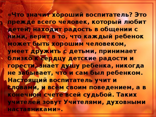 «Что значит хороший воспитатель? Это прежде всего человек, который любит детей, находит радость в общении с ними, верит в то, что каждый ребенок может быть хорошим человеком, умеет дружить с детьми, принимает близко к сердцу детские радости и горести, знает душу ребенка, никогда не забывает, что и сам был ребенком. Настоящий воспитатель учит и словами, и всем своим поведением, а в конечном счете всей судьбой. Таких учителей зовут Учителями, духовными наставниками».  