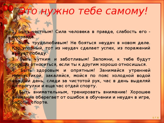  Это нужно тебе самому! 1. Быть честным! Сила человека в правде, слабость его - неправда. 2. Быть трудолюбивым! Не бояться неудач в новом деле. Кто упорный, тот из неудач сделает успех, из поражений выкует победу. 3. Быть чутким и заботливым! Запомни, к тебе будут хорошо относиться, если ты к другим хорошо относишься. 4. Быть здоровым и опрятным! Занимайся утренней гимнастикой, закаляйся, мойся по пояс холодной водой каждый день, следи за чистотой рук, час в день выделяй на прогулки и еще час отдай спорту. 5. Быть внимательным, тренировать внимание! Хорошее внимание оберегает от ошибок в обучении и неудач в игре, работы, спорте. 