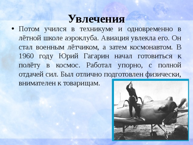 Увлечения Потом учился в техникуме и одновременно в лётной школе аэроклуба. Авиация увлекла его. Он стал военным лётчиком, а затем космонавтом. В 1960 году Юрий Гагарин начал готовиться к полёту в космос. Работал упорно, с полной отдачей сил. Был отлично подготовлен физически, внимателен к товарищам. 