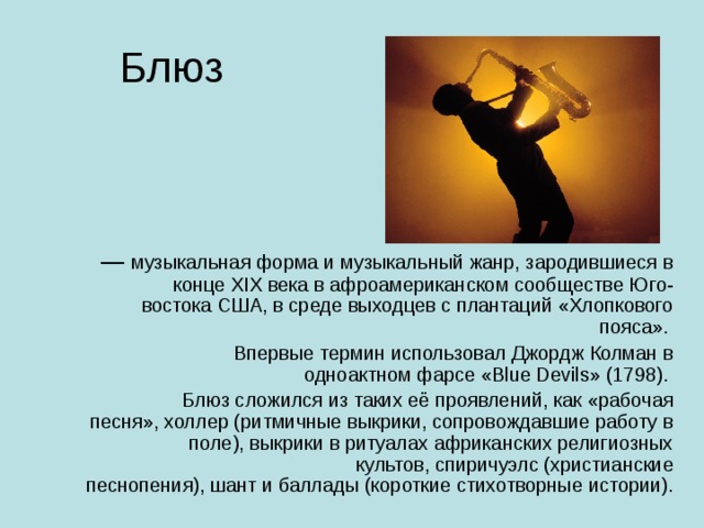 —  музыкальная форма и музыкальный жанр, зародившиеся в конце XIX века в афроамериканском сообществе Юго-востока США, в среде выходцев с плантаций «Хлопкового пояса». Впервые термин использовал Джордж Колман в одноактном фарсе «Blue Devils» (1798). Блюз сложился из таких её проявлений, как «рабочая песня», холлер (ритмичные выкрики, сопровождавшие работу в поле), выкрики в ритуалах африканских религиозных культов, спиричуэлс (христианские песнопения), шант и баллады (короткие стихотворные истории). 