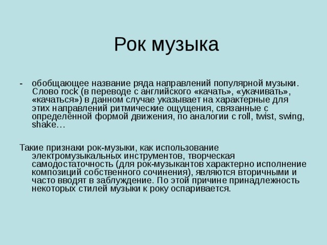 обобщающее название ряда направлений популярной музыки. Слово rock (в переводе с английского «качать», «укачивать», «качаться») в данном случае указывает на характерные для этих направлений ритмические ощущения, связанные с определённой формой движения, по аналогии с roll, twist, swing, shake…  Такие признаки рок-музыки, как использование электромузыкальных инструментов, творческая самодостаточность (для рок-музыкантов характерно исполнение композиций собственного сочинения), являются вторичными и часто вводят в заблуждение. По этой причине принадлежность некоторых стилей музыки к року оспаривается. 