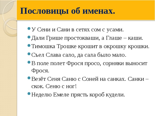  Пословицы об именах. У Сени и Сани в сетях сом с усами. Дали Грише простокваши, а Глаше – каши. Тимошка Трошке крошит в окрошку крошки. Съел Слава сало, да сала было мало. В поле полет Фрося просо, сорняки выносит Фрося. Везёт Сеня Саню с Соней на санках. Санки – скок. Сеню с ног! Неделю Емеле прясть короб кудели. 