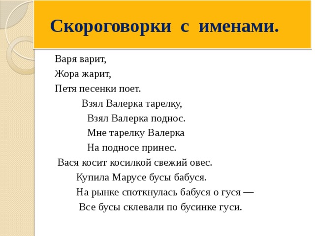  Скороговорки с именами. Варя варит, Жора жарит, Петя песенки поет.  Взял Валерка тарелку,  Взял Валерка поднос.  Мне тарелку Валерка  На подносе принес.  Вася косит косилкой свежий овес.  Купила Марусе бусы бабуся.  На рынке споткнулась бабуся о гуся —  Все бусы склевали по бусинке гуси. 