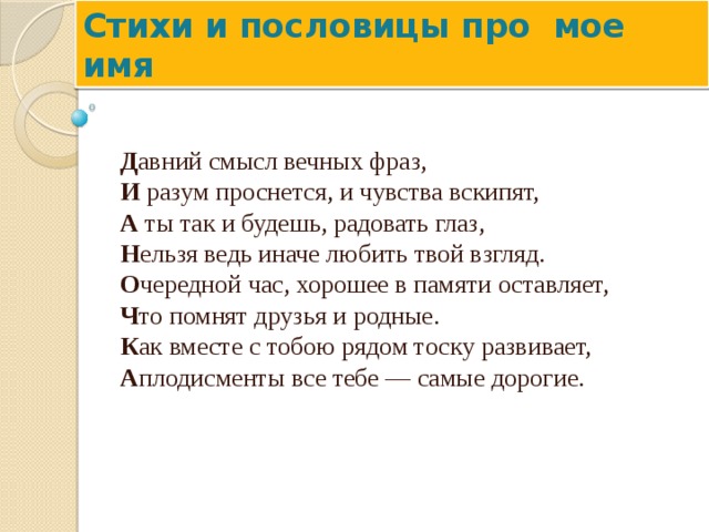 Стихи и пословицы про мое имя Д авний смысл вечных фраз,  И  разум проснется, и чувства вскипят,  А  ты так и будешь, радовать глаз,  Н ельзя ведь иначе любить твой взгляд.  О чередной час, хорошее в памяти оставляет,  Ч то помнят друзья и родные.  К ак вместе с тобою рядом тоску развивает,  А плодисменты все тебе — самые дорогие.     