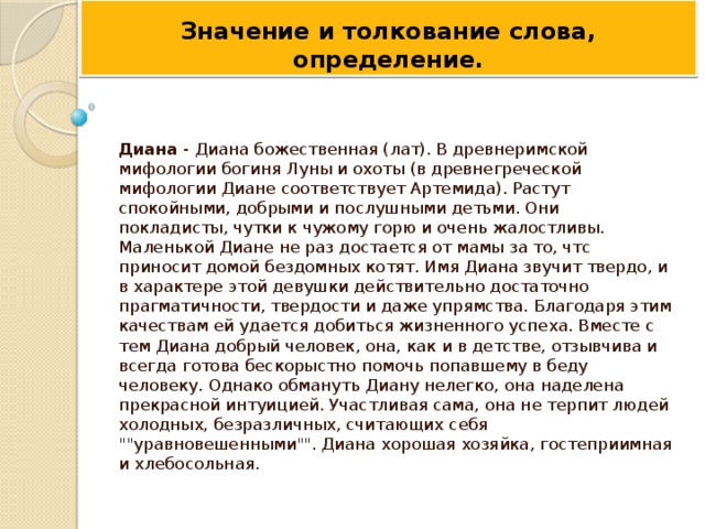 Значение и толкование слова,  определение.    Диана - Диана божественная (лат). В древнеримской мифологии богиня Луны и охоты (в древнегреческой мифологии Диане соответствует Артемида). Растут спокойными, добрыми и послушными детьми. Они покладисты, чутки к чужому горю и очень жалостливы. Маленькой Диане не раз достается от мамы за то, чтс приносит домой бездомных котят. Имя Диана звучит твердо, и в характере этой девушки действительно достаточно прагматичности, твердости и даже упрямства. Благодаря этим качествам ей удается добиться жизненного успеха. Вместе с тем Диана добрый человек, она, как и в детстве, отзывчива и всегда готова бескорыстно помочь попавшему в беду человеку. Однако обмануть Диану нелегко, она наделена прекрасной интуицией. Участливая сама, она не терпит людей холодных, безразличных, считающих себя 