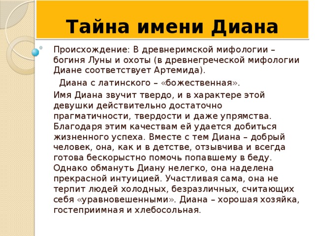 Тайна имени Диана Происхождение: В древнеримской мифологии – богиня Луны и охоты (в древнегреческой мифологии Диане соответствует Артемида).   Диана с латинского – «божественная». Имя Диана звучит твердо, и в характере этой девушки действительно достаточно прагматичности, твердости и даже упрямства. Благодаря этим качествам ей удается добиться жизненного успеха. Вместе с тем Диана – добрый человек, она, как и в детстве, отзывчива и всегда готова бескорыстно помочь попавшему в беду. Однако обмануть Диану нелегко, она наделена прекрасной интуицией. Участливая сама, она не терпит людей холодных, безразличных, считающих себя «уравновешенными». Диана – хорошая хозяйка, гостеприимная и хлебосольная. 