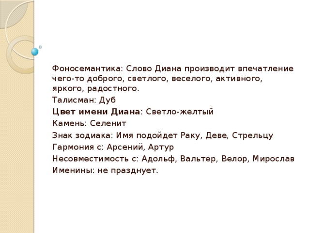 Фоносемантика: Слово Диана производит впечатление чего-то доброго, светлого, веселого, активного, яркого, радостного. Талисман: Дуб Цвет имени Диана : Светло-желтый Камень: Селенит Знак зодиака: Имя подойдет Раку, Деве, Стрельцу Гармония с: Арсений, Артур Несовместимость с: Адольф, Вальтер, Велор, Мирослав Именины: не празднует.   