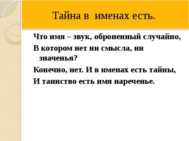 Тайна в именах есть. Что имя – звук, оброненный случайно, В котором нет ни смысла, ни значенья? Конечно, нет. И в именах есть тайны, И таинство есть имя нареченье. 