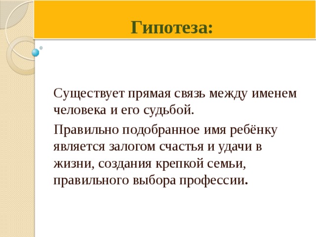 Гипотеза: Существует прямая связь между именем человека и его судьбой. Правильно подобранное имя ребёнку является залогом счастья и удачи в жизни, создания крепкой семьи, правильного выбора профессии . 