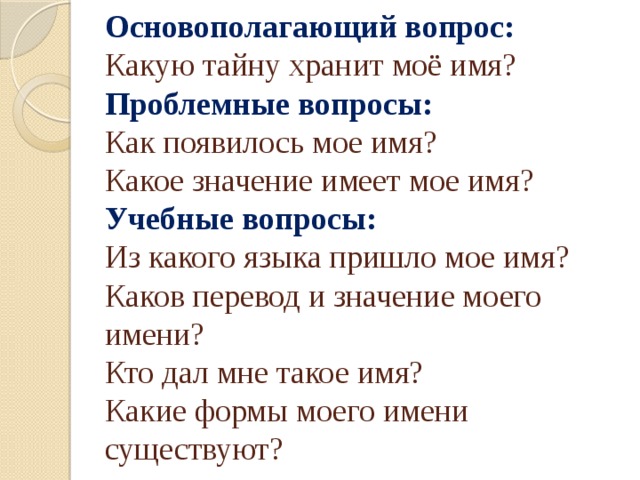 Основополагающий вопрос:   Какую тайну хранит моё имя?  Проблемные  вопросы:   Как появилось мое имя?  Какое значение имеет мое имя?  Учебные вопросы:   Из какого языка пришло мое имя?  Каков перевод и значение моего имени?  Кто дал мне такое имя?  Какие формы моего имени существуют? 