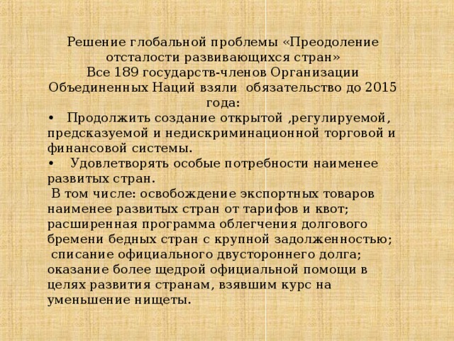 Решение глобальной проблемы «Преодоление отсталости развивающихся стран» Все 189 государств-членов Организации Объединенных Наций взяли  обязательство до 2015 года: • Продолжить создание открытой ,регулируемой, предсказуемой и недискриминационной торговой и финансовой системы. • Удовлетворять особые потребности наименее развитых стран.  В  том числе: освобождение экспортных товаров наименее развитых  стран от тарифов и квот; расширенная программа облегчения долгового бремени бедных стран с  крупной задолженностью;  списание  официального двустороннего долга; оказание более щедрой официальной помощи в целях развития  странам, взявшим курс на уменьшение нищеты.